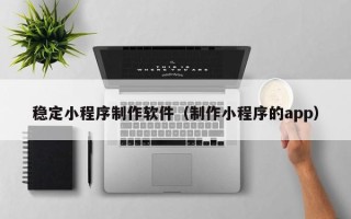 阿勒泰稳定小程序制作软件（制作小程序的app）