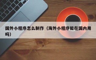 阿勒泰国外小程序怎么制作（海外小程序能在国内用吗）